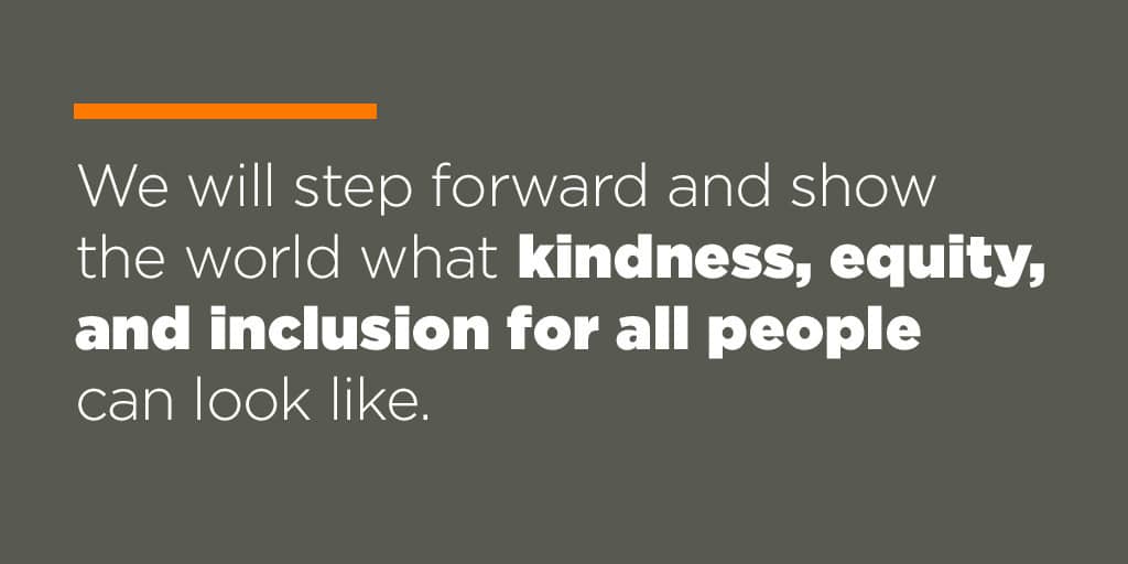 We will step forward and show the world what kindness, equity, and inclusion for all people can look like